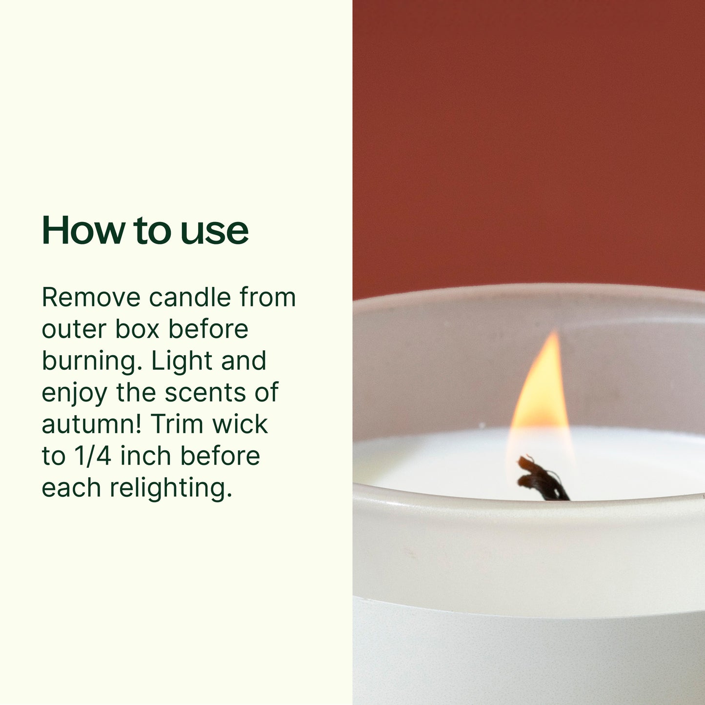 How to use: remove from outer box before burning. Light and enjoy. Trim wick to 1/4 inch before relighting