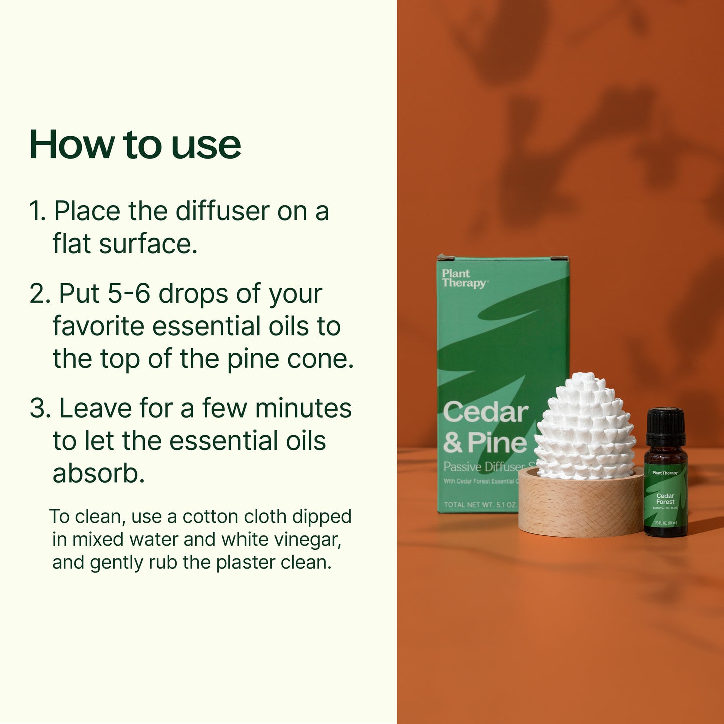 how to use: place diffuser on flat surface. put 5-6 drops of your favorite essential oils to the top of the pine cone. Leave for a few minutes to let the oils absorb. To clean, use a cotton cloth dipped in mixed water and white vinegar, gently rub the plaster clean. 