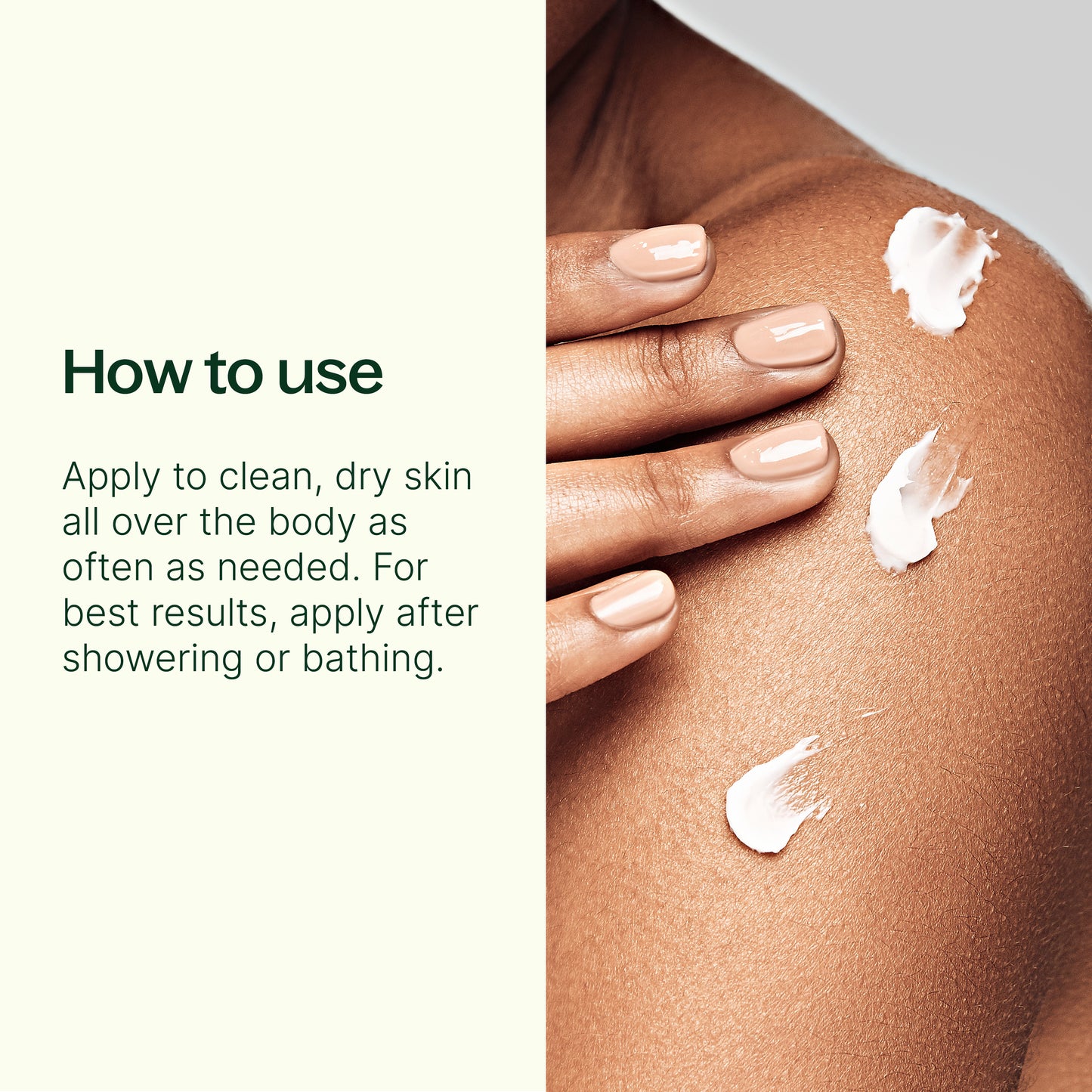how to use: apply to clean dry skin all over the boddy as often as needed. For best results, apply after showering