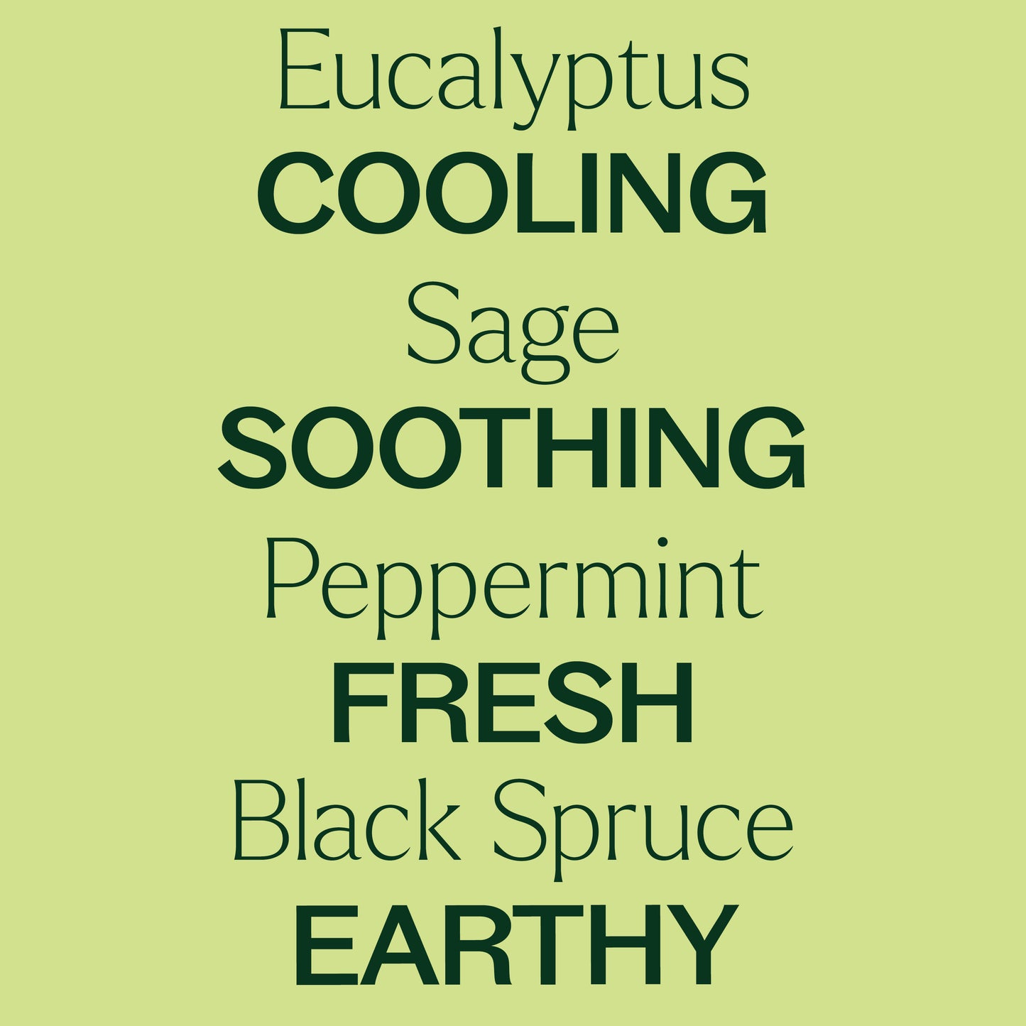 Eucalyptus, sage, peppermint, black spruce. Cooling, soothing fresh, earthy