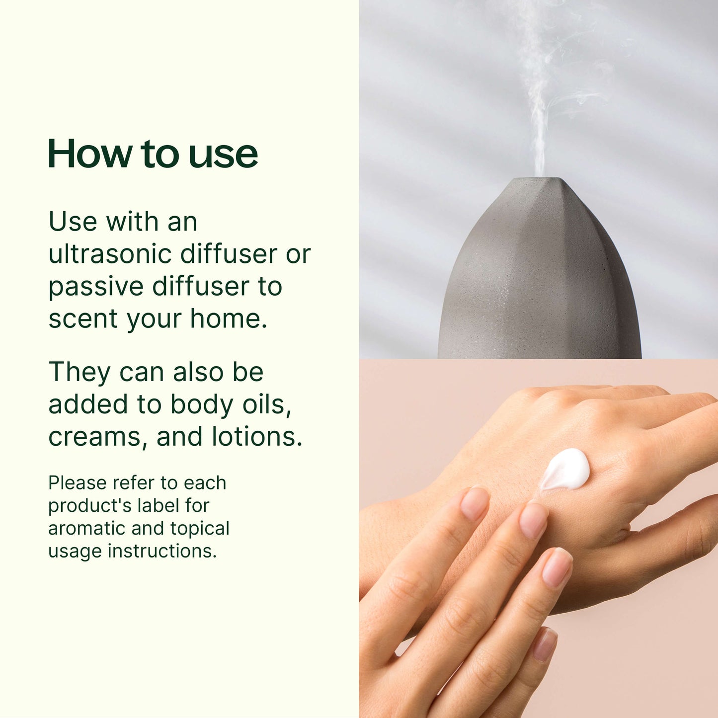 how to use: use with an ultrasonic diffuser or passive diffuser to scent your home. They can also be added to body oils, creams and lotions. Please refer to each product's label for aromatic and topical usage instructions