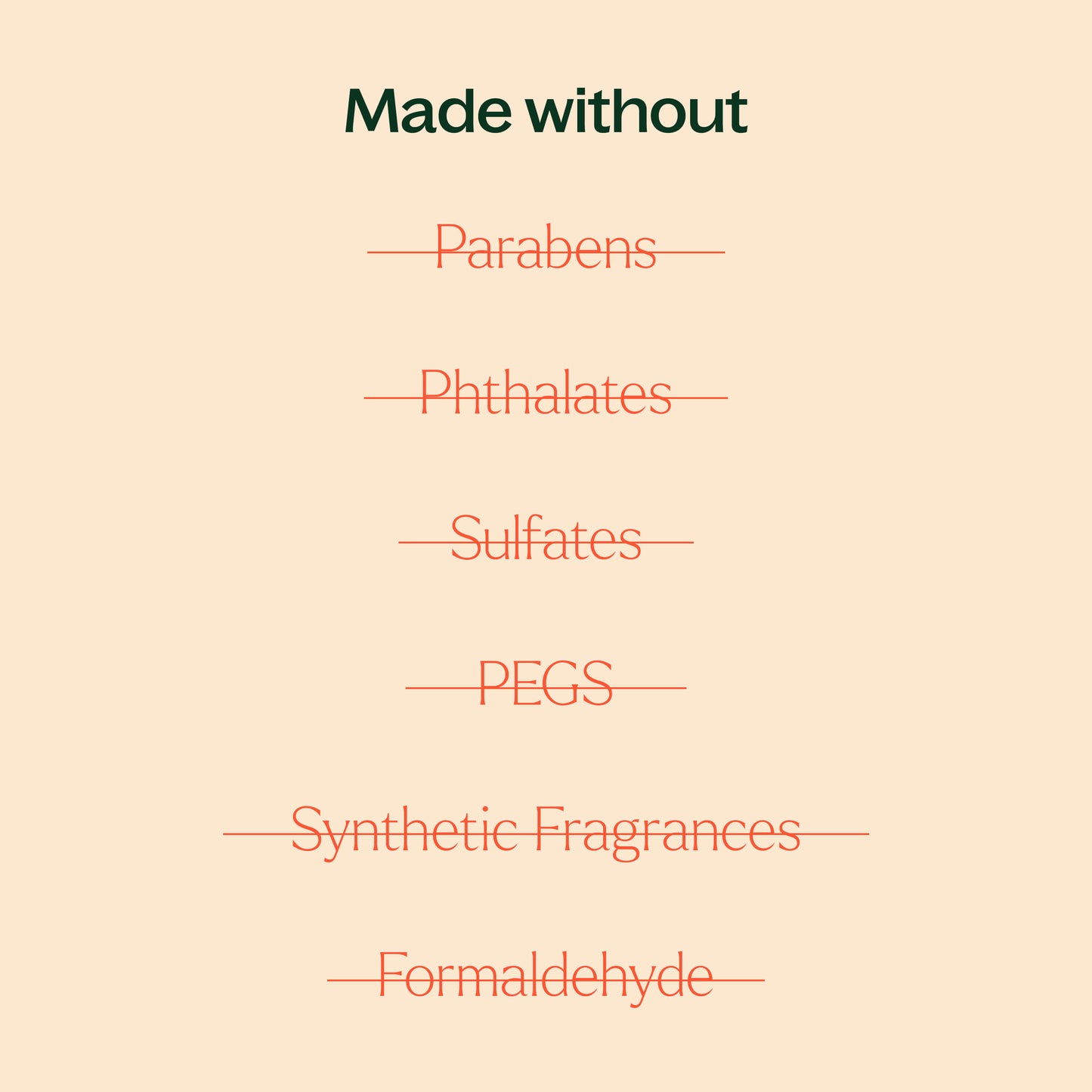 made without parabens, phthalates, sulfates, PEGs, synthetic fragrances, formaldehyde. 