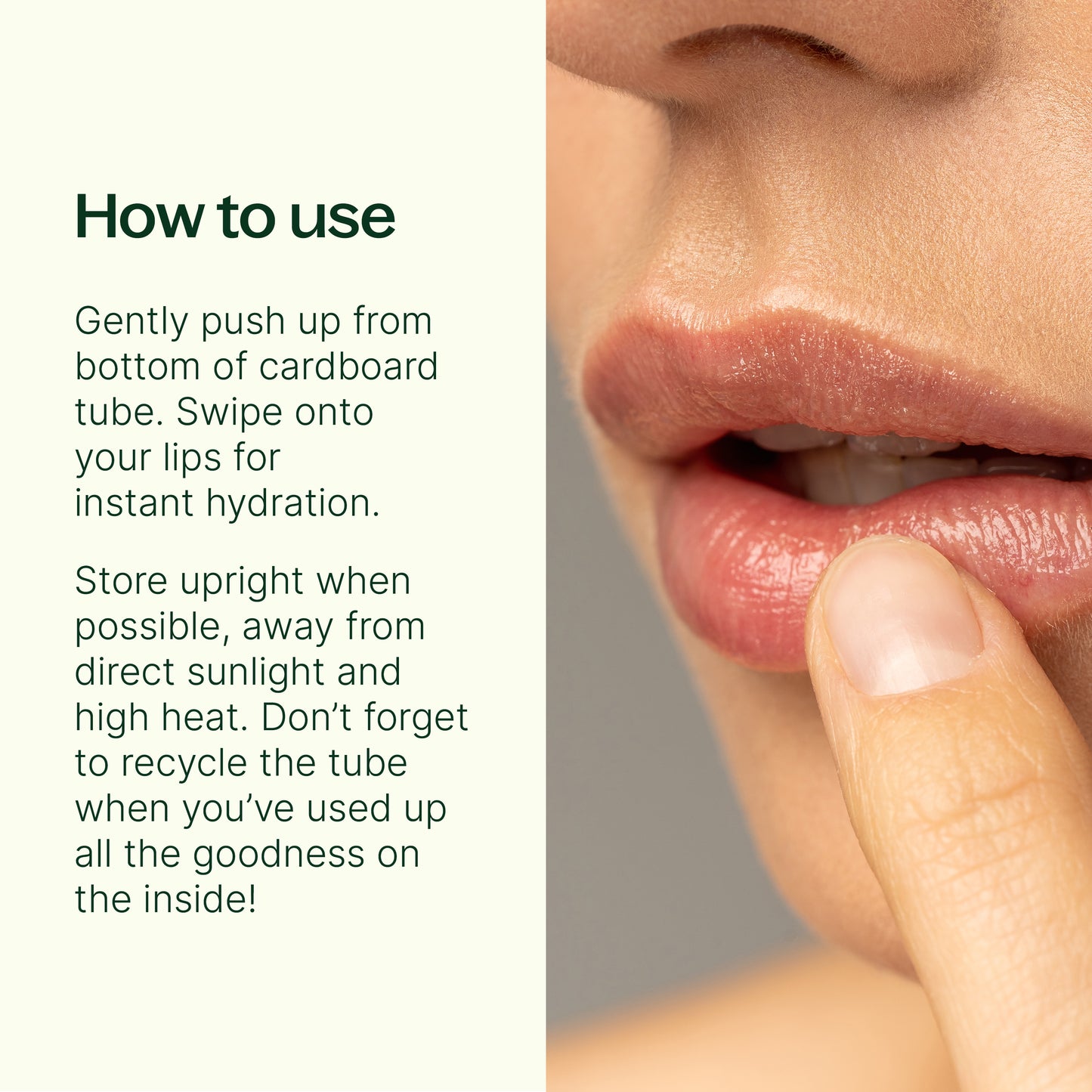 How to use: gently push up from bottom of cardboard tube. Swipe lips for instant hydration. Store upright when possible away from direct sunlight and high heat. 