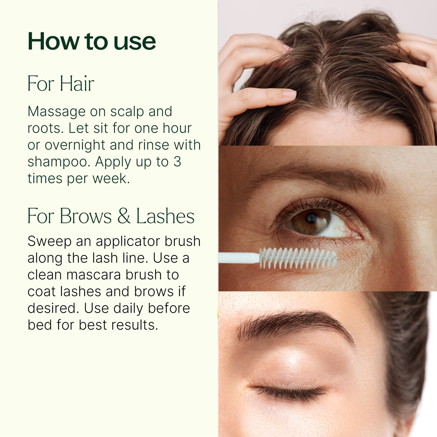 How to use: For hair, massage on scalp, let sit for 1 hour or overnight and rinse with shampoo. Apply up to 3 times per week. For brows/lashes: sweep an applicator along the lash line. Use a clean mascara brush to coat lashes and brows if desired. Use daily before bed for best results. 