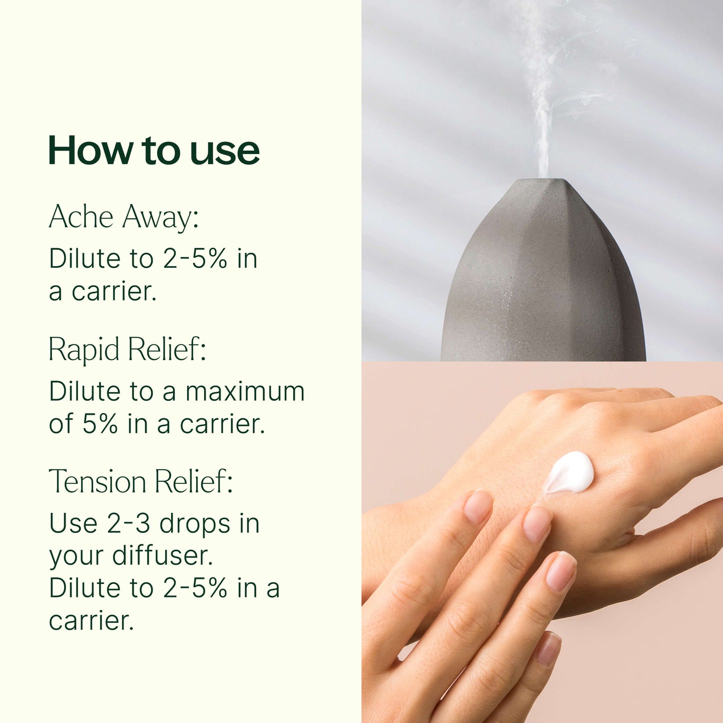 how to use: ache away - dilute to 2-5% in a carrier. Rapid relief - Dilute to a maximum of 5% in a carrier. Tension Relief - use 2-3 drops in your diffuser. Dilute to 2-5% in a carrier. 