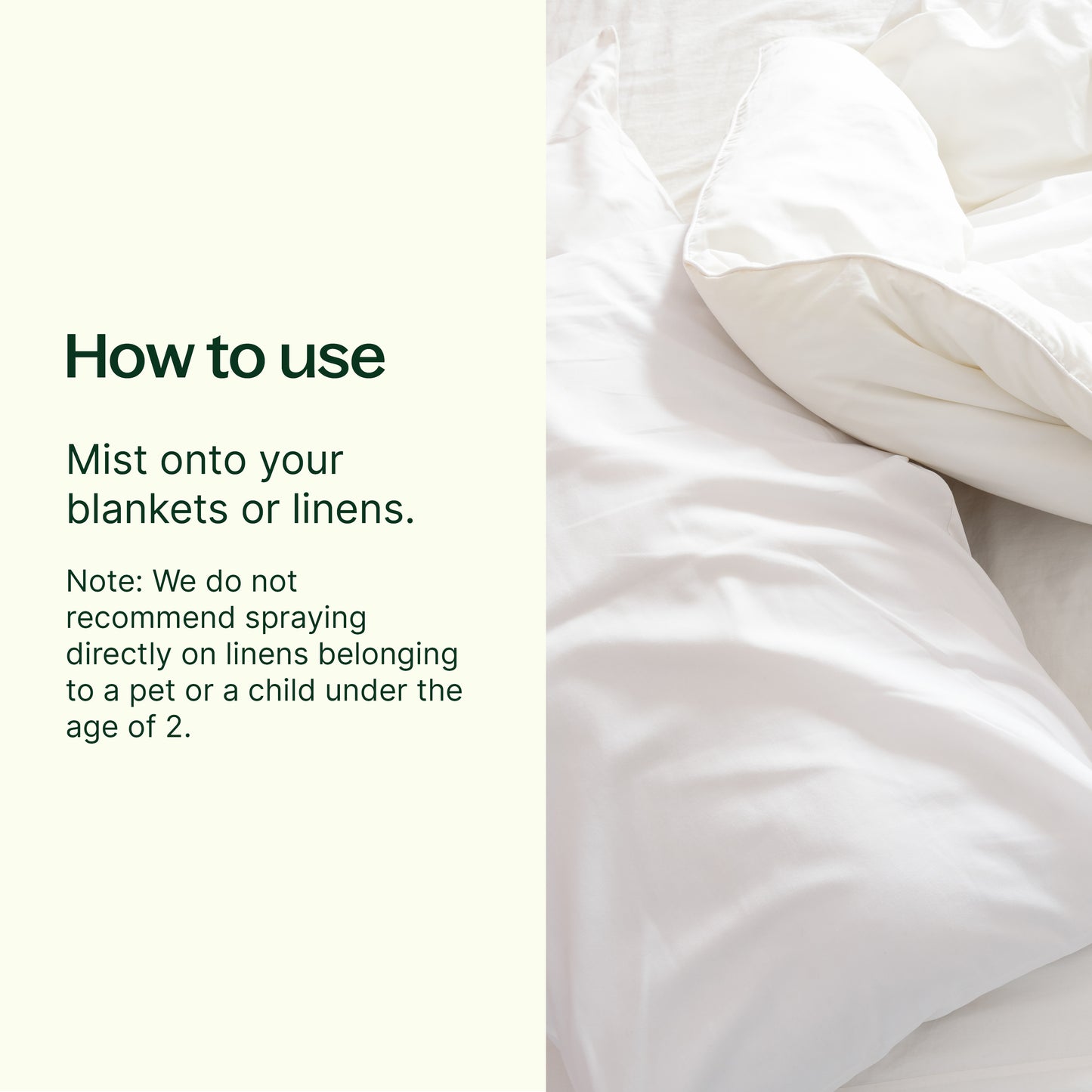 how to use: mist onto your blankets or linens. Note: we do not recommend spraying directly on linens belonging to a pet or a child under the age of 2. 