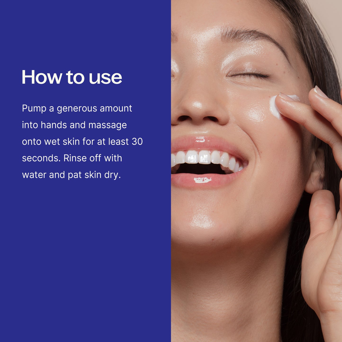 How to use: Pump a generous amount into hands and massage into wet sking for at least 30 seconds. Rinse off with water and pat skin dry. 