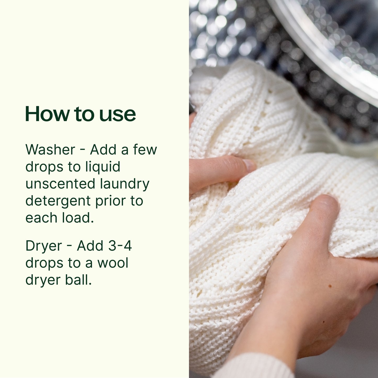 how to use - washer add a few drops to liquid unscented laundry detergent prior to each load. Dryer, add 3-4 drops onto a wool dryer ball