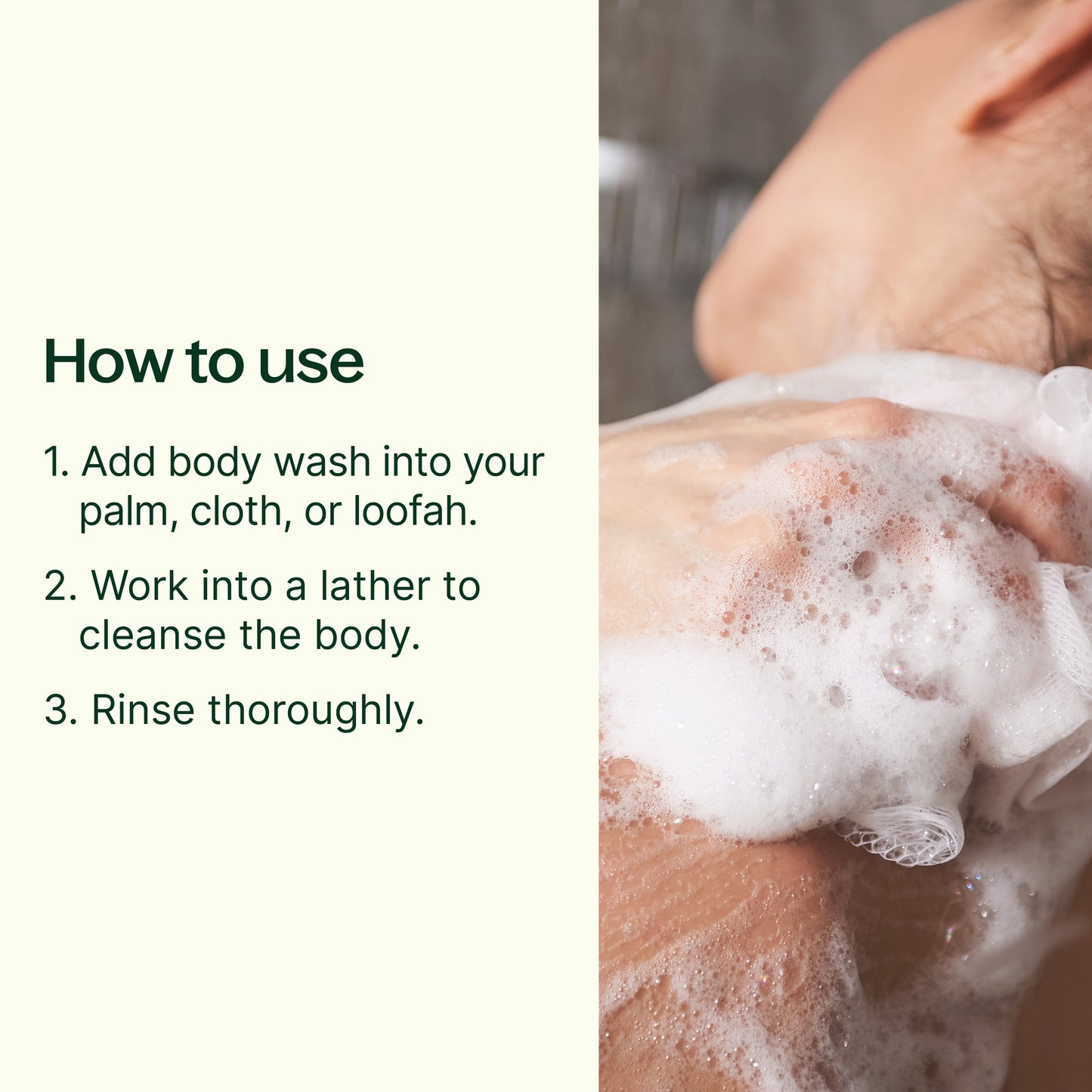 Add body wash into your palm, cloth, or loofah and work into a lather to cleanse the body. Rinse thoroughly.