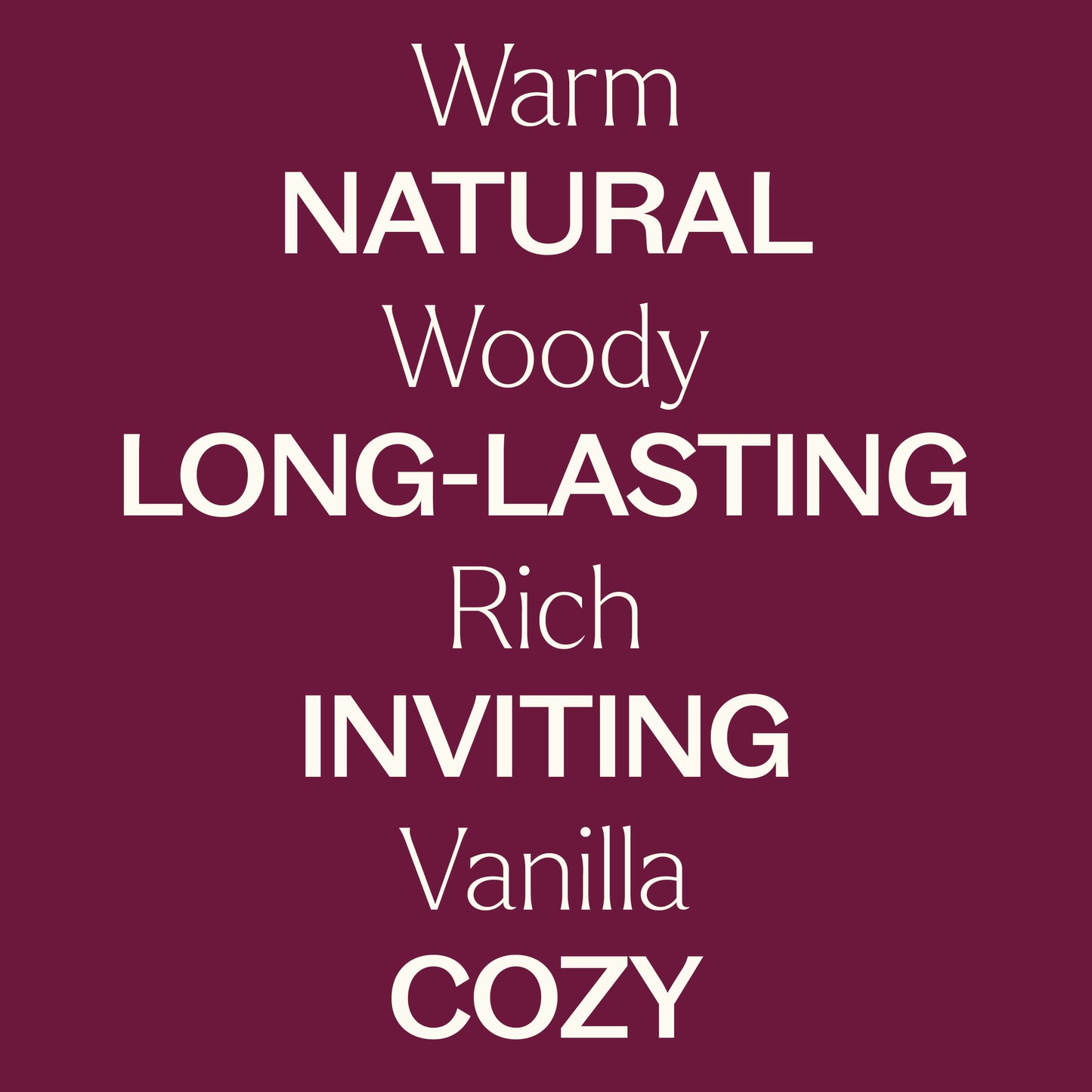 Warm, woody, rich, vanilla. Natural, long-lasting, inviting, cozy.