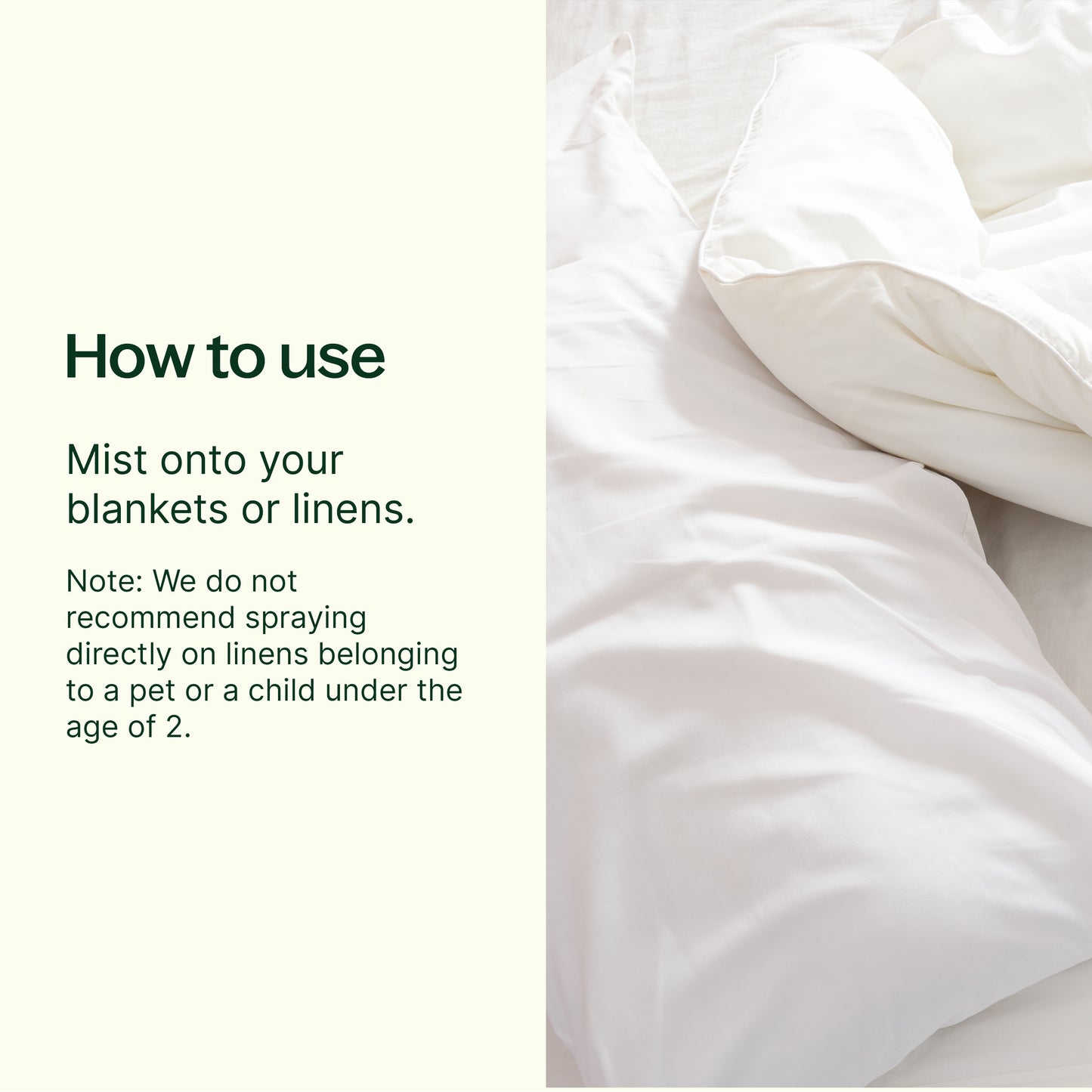 how to use; mist onto your blankets or linens. Note: we do not recommend spraying directly on linens belonging to  a pet or child under the age of 2. 